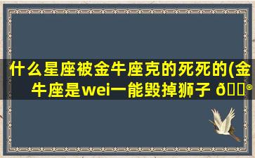 什么星座被金牛座克的死死的(金牛座是wei一
能毁掉狮子 💮 座的)